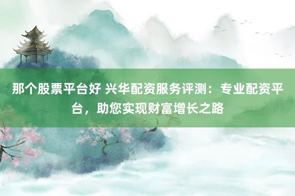 那个股票平台好 兴华配资服务评测：专业配资平台，助您实现财富增长之路