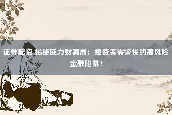 证券配资 揭秘威力财骗局：投资者需警惕的高风险金融陷阱！