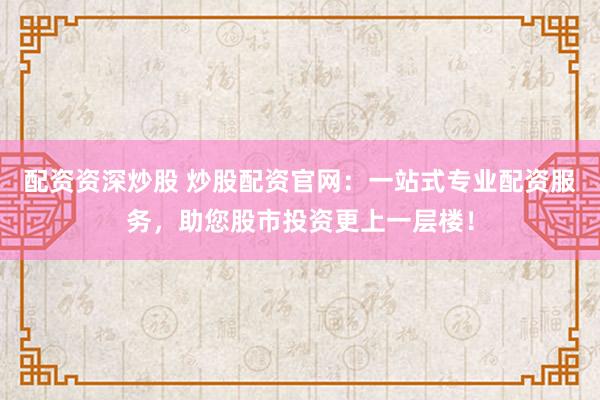 配资资深炒股 炒股配资官网：一站式专业配资服务，助您股市投资更上一层楼！