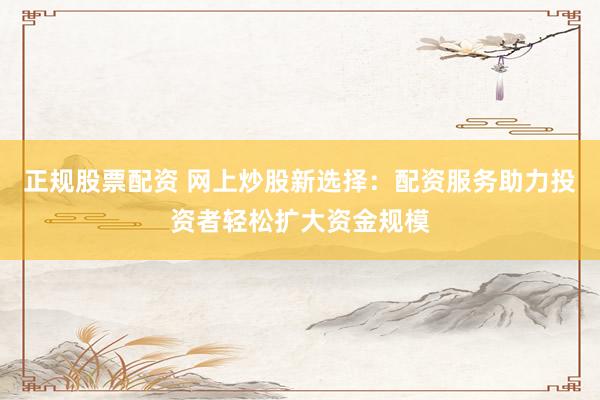 正规股票配资 网上炒股新选择：配资服务助力投资者轻松扩大资金规模