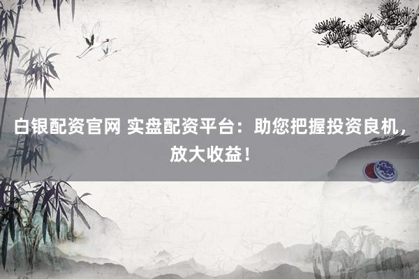 白银配资官网 实盘配资平台：助您把握投资良机，放大收益！