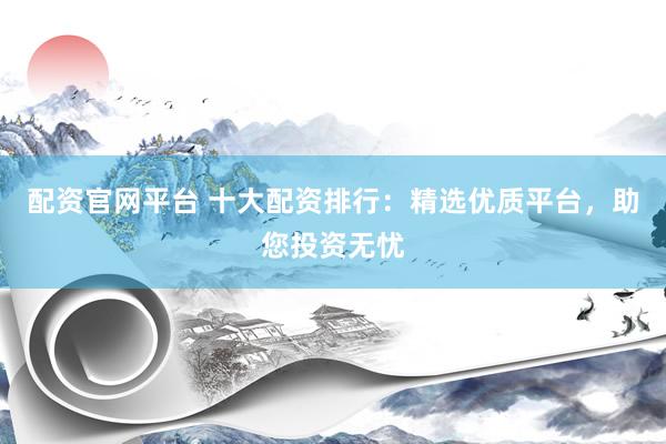 配资官网平台 十大配资排行：精选优质平台，助您投资无忧