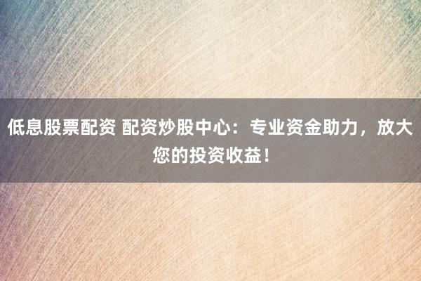低息股票配资 配资炒股中心：专业资金助力，放大您的投资收益！