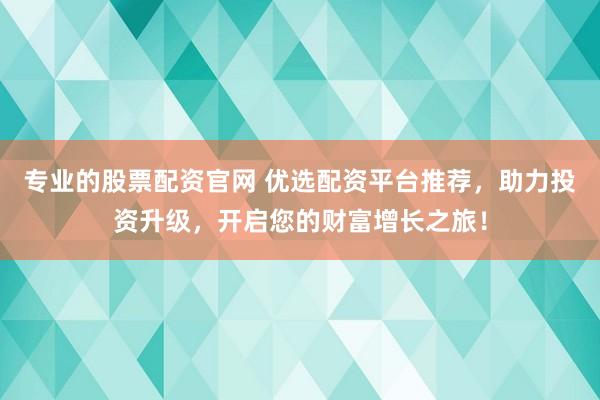 专业的股票配资官网 优选配资平台推荐，助力投资升级，开启您的财富增长之旅！