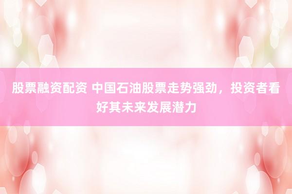 股票融资配资 中国石油股票走势强劲，投资者看好其未来发展潜力