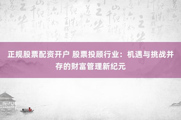 正规股票配资开户 股票投顾行业：机遇与挑战并存的财富管理新纪元