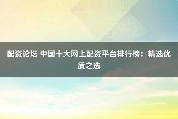 配资论坛 中国十大网上配资平台排行榜：精选优质之选