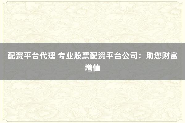 配资平台代理 专业股票配资平台公司：助您财富增值