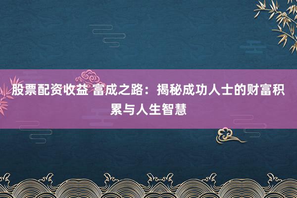 股票配资收益 富成之路：揭秘成功人士的财富积累与人生智慧