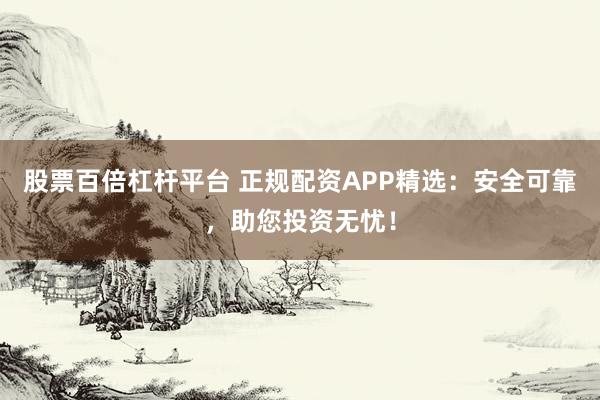 股票百倍杠杆平台 正规配资APP精选：安全可靠，助您投资无忧！