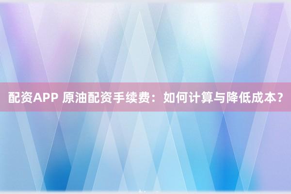 配资APP 原油配资手续费：如何计算与降低成本？