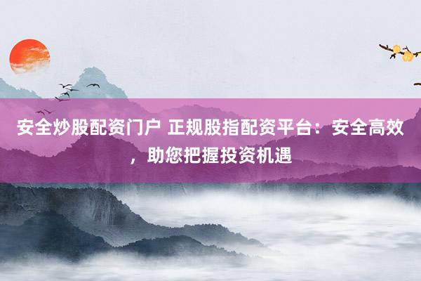 安全炒股配资门户 正规股指配资平台：安全高效，助您把握投资机遇
