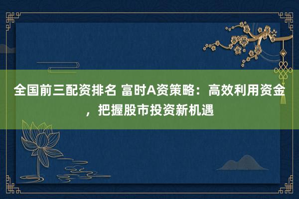 全国前三配资排名 富时A资策略：高效利用资金，把握股市投资新机遇