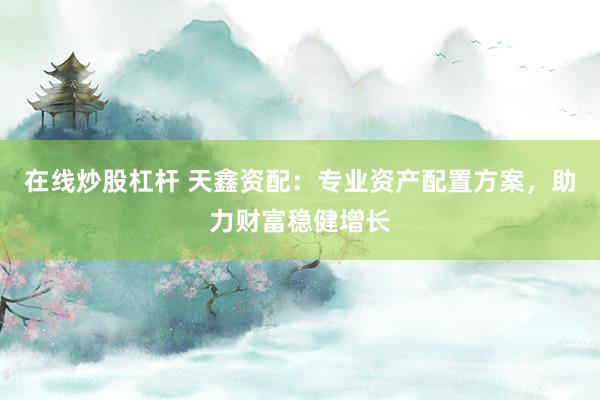在线炒股杠杆 天鑫资配：专业资产配置方案，助力财富稳健增长