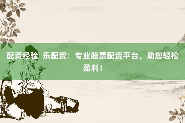 配资经验  乐配资：专业股票配资平台，助您轻松盈利！
