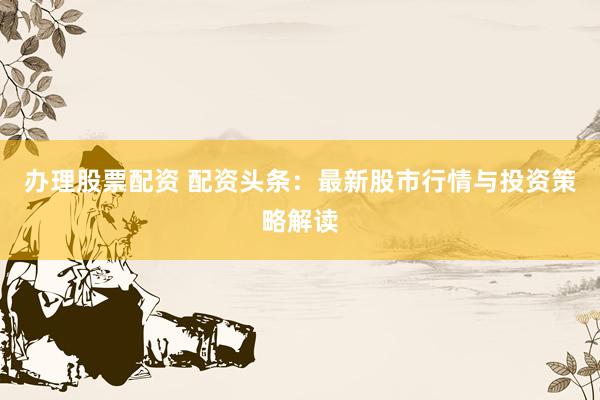 办理股票配资 配资头条：最新股市行情与投资策略解读