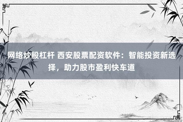 网络炒股杠杆 西安股票配资软件：智能投资新选择，助力股市盈利快车道