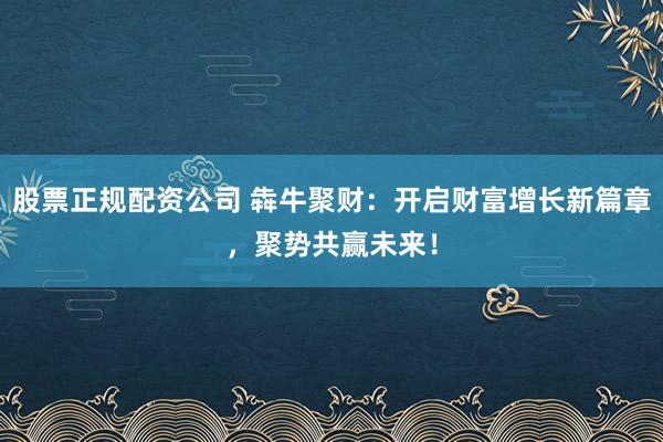 股票正规配资公司 犇牛聚财：开启财富增长新篇章，聚势共赢未来！