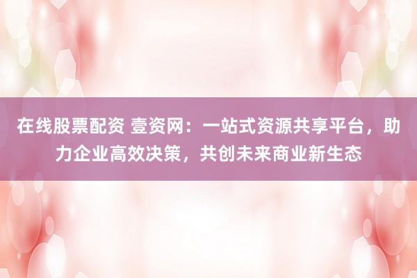 在线股票配资 壹资网：一站式资源共享平台，助力企业高效决策，共创未来商业新生态