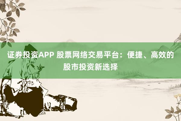 证券投资APP 股票网络交易平台：便捷、高效的股市投资新选择