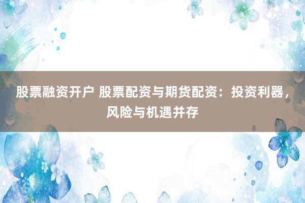 股票融资开户 股票配资与期货配资：投资利器，风险与机遇并存