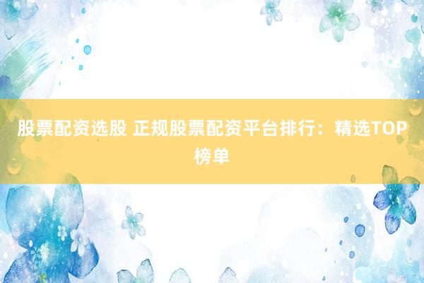 股票配资选股 正规股票配资平台排行：精选TOP榜单