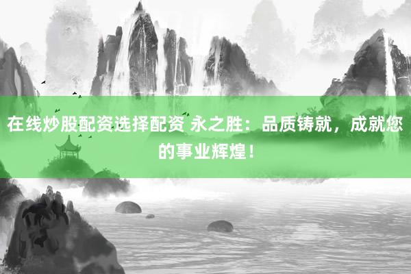 在线炒股配资选择配资 永之胜：品质铸就，成就您的事业辉煌！