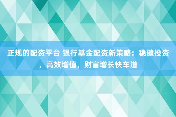 正规的配资平台 银行基金配资新策略：稳健投资，高效增值，财富增长快车道