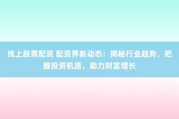 线上股票配资 配资界新动态：揭秘行业趋势，把握投资机遇，助力财富增长