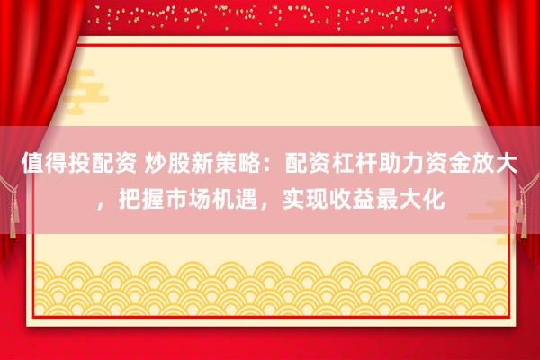 值得投配资 炒股新策略：配资杠杆助力资金放大，把握市场机遇，实现收益最大化