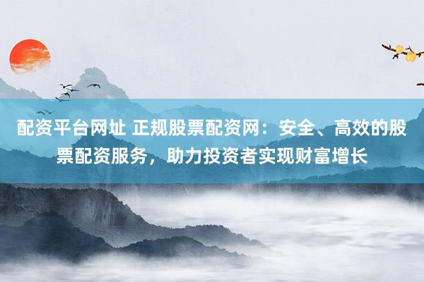 配资平台网址 正规股票配资网：安全、高效的股票配资服务，助力投资者实现财富增长