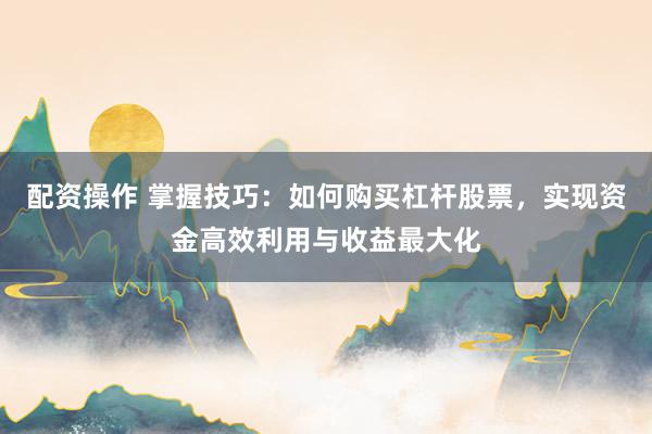 配资操作 掌握技巧：如何购买杠杆股票，实现资金高效利用与收益最大化