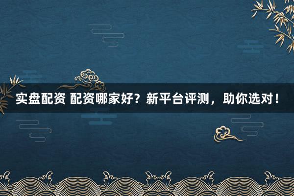 实盘配资 配资哪家好？新平台评测，助你选对！