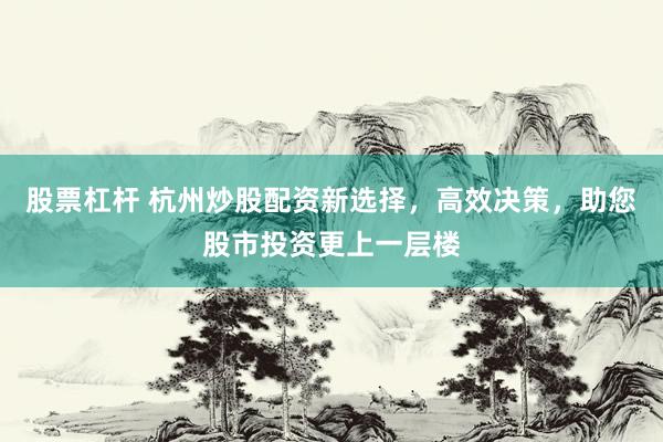 股票杠杆 杭州炒股配资新选择，高效决策，助您股市投资更上一层楼