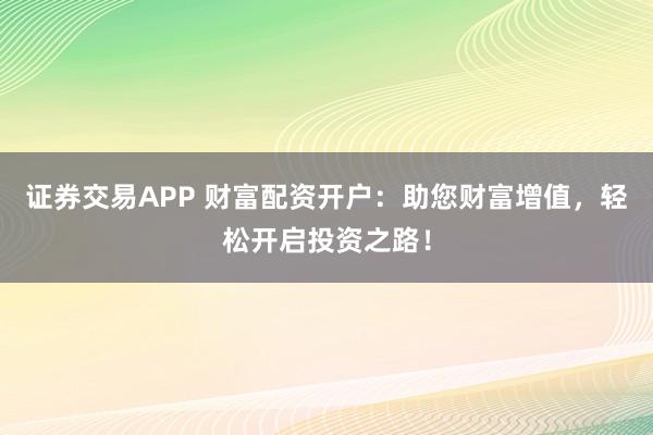 证券交易APP 财富配资开户：助您财富增值，轻松开启投资之路！