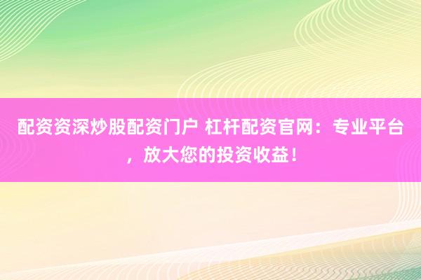 配资资深炒股配资门户 杠杆配资官网：专业平台，放大您的投资收益！