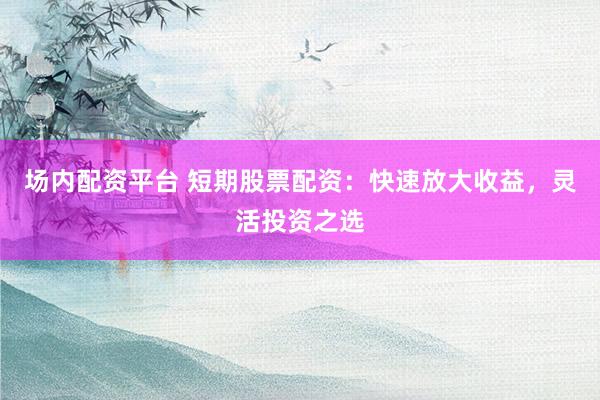 场内配资平台 短期股票配资：快速放大收益，灵活投资之选