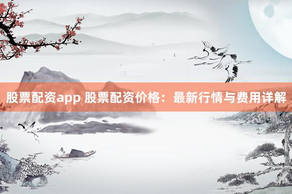 股票配资app 股票配资价格：最新行情与费用详解
