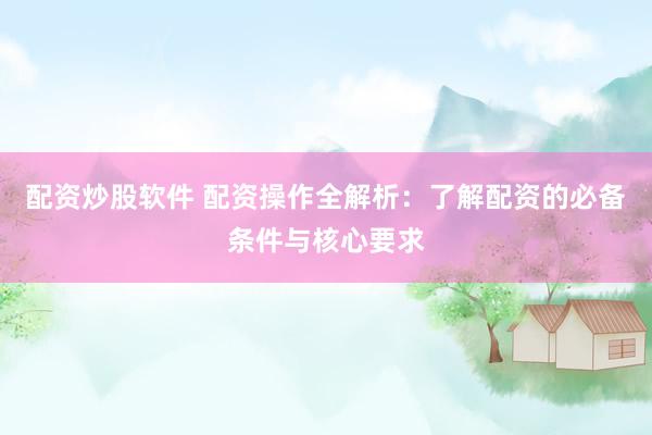 配资炒股软件 配资操作全解析：了解配资的必备条件与核心要求
