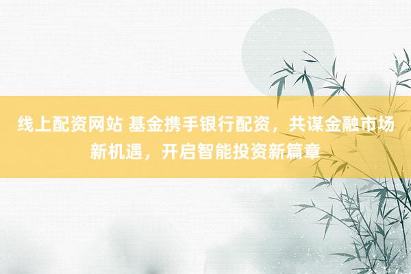 线上配资网站 基金携手银行配资，共谋金融市场新机遇，开启智能投资新篇章