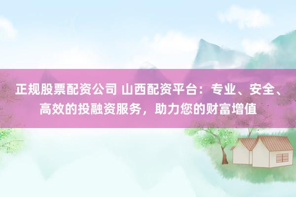 正规股票配资公司 山西配资平台：专业、安全、高效的投融资服务，助力您的财富增值