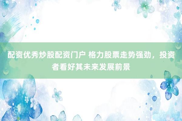 配资优秀炒股配资门户 格力股票走势强劲，投资者看好其未来发展前景