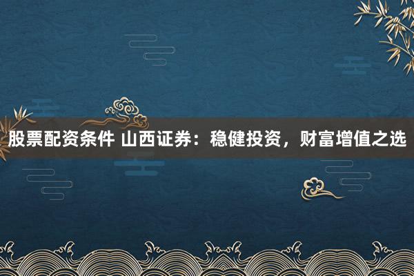 股票配资条件 山西证券：稳健投资，财富增值之选