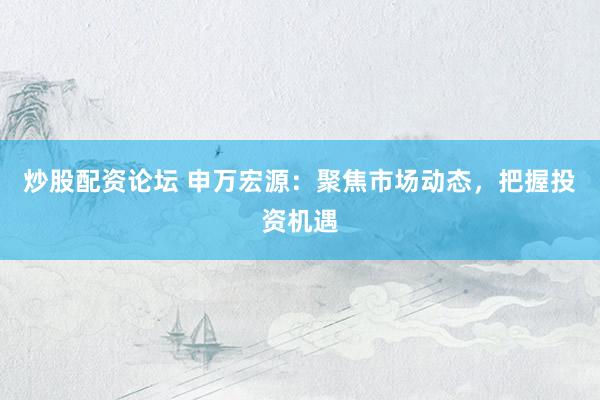 炒股配资论坛 申万宏源：聚焦市场动态，把握投资机遇
