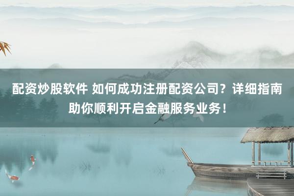 配资炒股软件 如何成功注册配资公司？详细指南助你顺利开启金融服务业务！