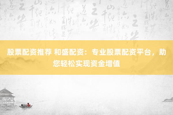股票配资推荐 和盛配资：专业股票配资平台，助您轻松实现资金增值