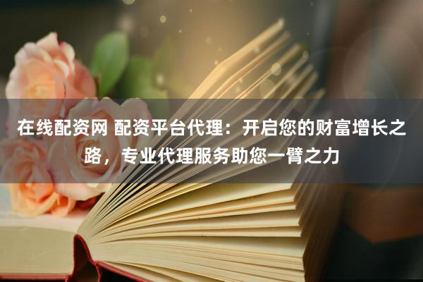 在线配资网 配资平台代理：开启您的财富增长之路，专业代理服务助您一臂之力