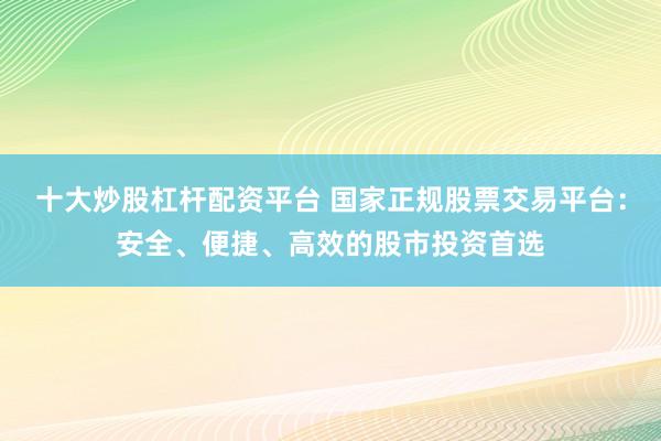 十大炒股杠杆配资平台 国家正规股票交易平台：安全、便捷、高效的股市投资首选