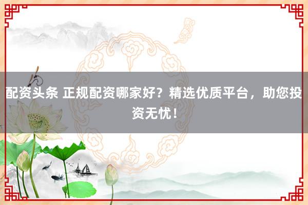 配资头条 正规配资哪家好？精选优质平台，助您投资无忧！