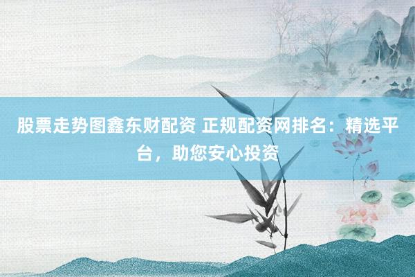 股票走势图鑫东财配资 正规配资网排名：精选平台，助您安心投资